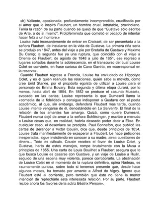 »b) Valiente, apasionada, profundamente incomprendida, crucificada por
el amor que le inspiró Flaubert, un hombre cruel, intratable, provinciano.
Tenía la razón de su parte cuando se quejó de que "Gustave sólo escribe
de Arte, o de sí mismo". Protofeminista que cometió el pecado de intentar
hacer feliz a un hombre.»
 Louise trató incesantemente de entrar en Croisset, de ser presentada a la
señora Flaubert, de instalarse en la vida de Gustave. La primera riña seria
se produjo en 1847, antes del viaje a pie por Bretaña de Gustave y Maxime
Du Camp; la segunda fue ya una ruptura, que coincidió con el viaje a
Oriente de Flaubert, de agosto de 1848 a julio de 1851, ese regreso a
lugares soñados durante la adolescencia, en el transcurso del cual Louise
Colet se convierte, en frase curiosa de Cano Gaviria, en «corresponsal en
la reserva».
 Cuando Flaubert regresa a Francia, Louise ha enviudado de Hippolyte
Colet, y es él quien reanuda las relaciones, quién sabe si movido, como
cree Enid Starkie, por el propósito egoísta de utilizar a Louise para el
personaje de Emma Bovary. Esta segunda y última etapa durará, por lo
menos, hasta abril de 1854. En 1852 se produce el «asunto Musset»,
evocado en las cartas; Louise representa lo que Dumesnil llama la
«comedia de la fidelidad» y consigue indisponer a Gustave con el poeta
académico, al que, sin embargo, defenderá Flaubert más tarde, cuando
Louise intente vengarse de él, denostándolo en La Servante. El final de la
relación de los amantes fue amargo. Quizá, como quiere Dumesnil,
Flaubert nunca dejó de amar a la señora Schlésinger, y escribe a menudo
a Louise cosas que, en realidad, habría deseado poder decir a Elise. En
cualquier caso, el desenlace se precipita. Paul Bonnefon, que publicó las
cartas de Béranger a Victor Cousin, dice que, desde principios de 1854,
Louise trata manifiestamente de exasperar a Flaubert. Le hace peticiones
inesperadas, sigue insistiendo en conocer a su madre, airea cuestiones de
dinero... Todo es cálculo. Cousin recobra el favor de Louise Colet, y
Gustave, harto de estos manejos, rompe brutalmente con la Musa a
principios de 1855. Una carta de Louis Bouilhet a Flaubert asegura que lo
que busca Louise es casarse con Gustave, y un viaje de Louise a Ruán,
seguido de una escena muy violenta, parece corroborarlo. La obstinación
de Louise Colet en el momento de la ruptura definitiva, opina Nadeau, es
«sumamente curiosa, sobre todo si tenemos presente que, desde hace
algunos meses, ha tomado por amante a Alfred de Vigny. Ignora que
Flaubert esté al corriente, pero también que éste no tiene la menor
intención de reprocharle esta interesada relación. Por su parte, Flaubert
recibe ahora los favores de la actriz Béatrix Person».
 