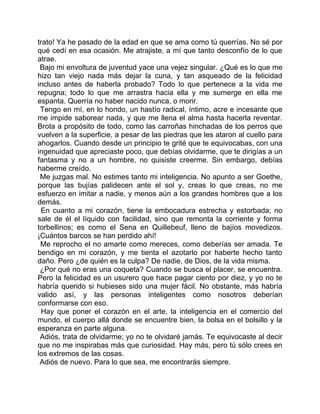 trato! Ya he pasado de la edad en que se ama como tú querrías. No sé por
qué cedí en esa ocasión. Me atrajiste, a mí que tanto desconfío de lo que
atrae.
 Bajo mi envoltura de juventud yace una vejez singular. ¿Qué es lo que me
hizo tan viejo nada más dejar la cuna, y tan asqueado de la felicidad
incluso antes de haberla probado? Todo lo que pertenece a la vida me
repugna; todo lo que me arrastra hacia ella y me sumerge en ella me
espanta. Querría no haber nacido nunca, o morir.
 Tengo en mí, en lo hondo, un hastío radical, íntimo, acre e incesante que
me impide saborear nada, y que me llena el alma hasta hacerla reventar.
Brota a propósito de todo, como las carroñas hinchadas de los perros que
vuelven a la superficie, a pesar de las piedras que les ataron al cuello para
ahogarlos. Cuando desde un principio te grité que te equivocabas, con una
ingenuidad que apreciaste poco, que debías olvidarme, que te dirigías a un
fantasma y no a un hombre, no quisiste creerme. Sin embargo, debías
haberme creído.
 Me juzgas mal. No estimes tanto mi inteligencia. No apunto a ser Goethe,
porque las bujías palidecen ante el sol y, creas lo que creas, no me
esfuerzo en imitar a nadie, y menos aún a los grandes hombres que a los
demás.
 En cuanto a mi corazón, tiene la embocadura estrecha y estorbada; no
sale de él el líquido con facilidad, sino que remonta la corriente y forma
torbellinos; es como el Sena en Quillebeuf, lleno de bajíos movedizos.
¡Cuántos barcos se han perdido ahí!
 Me reprocho el no amarte como mereces, como deberías ser amada. Te
bendigo en mi corazón, y me tienta el azotarlo por haberte hecho tanto
daño. Pero ¿de quién es la culpa? De nadie, de Dios, de la vida misma.
 ¿Por qué no eras una coqueta? Cuando se busca el placer, se encuentra.
Pero la felicidad es un usurero que hace pagar ciento por diez, y yo no te
habría querido si hubieses sido una mujer fácil. No obstante, más habría
valido así, y las personas inteligentes como nosotros deberían
conformarse con eso.
 Hay que poner el corazón en el arte, la inteligencia en el comercio del
mundo, el cuerpo allá donde se encuentre bien, la bolsa en el bolsillo y la
esperanza en parte alguna.
 Adiós, trata de olvidarme; yo no te olvidaré jamás. Te equivocaste al decir
que no me inspirabas más que curiosidad. Hay más, pero tú sólo crees en
los extremos de las cosas.
 Adiós de nuevo. Para lo que sea, me encontrarás siempre.
 