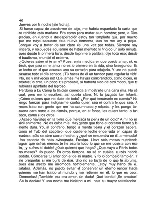 46
 Jueves por la noche [sin fecha].
 Si fuese capaz de asustarme de algo, me habría espantado la carta que
he recibido esta mañana. Era como para matar a un hombre; pero, a Dios
gracias, en cuanto a desesperación estoy tan templado que, por mucho
que me haya sacudido esta nueva tormenta, aún no me voy a pique.
Conque voy a tratar de ser claro de una vez por todas. Siempre soy
sincero, y no puedes acusarme de haber mentido ni fingido un solo minuto,
pues desde la primera hora, desde la primera palabra, dije todo eso; desde
el bautismo, anuncié el entierro.
 ¿Quieres saber si te amo? Pues, en la medida en que puedo amar, sí; es
decir, que para mí el amor no es lo primero en la vida, sino lo segundo. Es
un lecho en el que acuesta uno su corazón para relajarlo. Y uno no puede
pasarse todo el día echado. ¡Tú haces de él un tambor para regular la vida!
¡No, no y mil veces no! Que jamás me hayas comprendido, como dices, es
posible; lo creo, un poco. Es probable, si hubiera sido de otro modo, que te
hubieras apartado del leproso.
 Perdono a Du Camp la traición cometida al mostrarte una carta mía. No sé
cual, pero me lo escribes; así queda claro. No lo juzgaba tan infantil.
¿Cómo quieres que no dude de todo? ¿Por qué tomárselo en cuenta? No
tengo fuerzas para indignarme contra quien sea ni contra lo que sea. A
veces trato con gente que me ha calumniado y robado, y les pongo tan
buena cara como a los demás, porque, en el fondo, les quiero tanto, o tan
poco, como a los otros.
 ¿Acaso hay algo en la tierra que merezca la pena de un odio? A mí no es
fácil animarme. No es culpa mía. Hay gente que tiene el corazón tierno y la
mente dura. Yo, al contrario, tengo la mente tierna y el corazón áspero,
como el fruto del cocotero, que contiene leche encerrada en capas de
madera; sólo se abre con un hacha, y ¿qué se encuentra en él, a menudo?
Una especie de nata avinagrada. Prosigo. Llevo seis meses queriendo
lograr que sufras menos; te he escrito todo lo que se me ocurría con ese
fin, ¡y sufres el doble! ¿Qué quieres que haga? ¿Que vaya a París todos
los meses? No puedo. En otros tiempos, no sé en cuáles, quizás habría
podido. Comparas tu amor con el de mi madre, y yo lo comparo también. Y
me preguntas si me burlo de ése. Uno no se burla de lo que le abruma,
pues ese afecto me incomoda horriblemente. Estoy muy harto de él,
palabra. Además, no puedo evitar el conservar un eterno rencor hacia
quienes me han traído al mundo y me retienen en él, lo que es peor.
¡Demonios! ¡También eso era amor, sin duda! ¡Qué bonito! ¡Se amaban!
¡Se lo decían! Y una noche me hicieron a mí, para su mayor satisfacción.
 