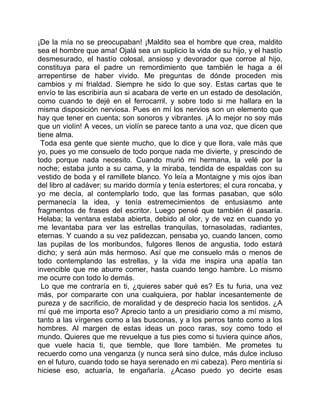 ¡De la mía no se preocupaban! ¡Maldito sea el hombre que crea, maldito
sea el hombre que ama! Ojalá sea un suplicio la vida de su hijo, y el hastío
desmesurado, el hastío colosal, ansioso y devorador que corroe al hijo,
constituya para el padre un remordimiento que también le haga a él
arrepentirse de haber vivido. Me preguntas de dónde proceden mis
cambios y mi frialdad. Siempre he sido lo que soy. Estas cartas que te
envío te las escribiría aun si acabara de verte en un estado de desolación,
como cuando te dejé en el ferrocarril, y sobre todo si me hallara en la
misma disposición nerviosa. Pues en mí los nervios son un elemento que
hay que tener en cuenta; son sonoros y vibrantes. ¡A lo mejor no soy más
que un violín! A veces, un violín se parece tanto a una voz, que dicen que
tiene alma.
 Toda esa gente que siente mucho, que lo dice y que llora, vale más que
yo, pues yo me consuelo de todo porque nada me divierte, y prescindo de
todo porque nada necesito. Cuando murió mi hermana, la velé por la
noche; estaba junto a su cama, y la miraba, tendida de espaldas con su
vestido de boda y el ramillete blanco. Yo leía a Montaigne y mis ojos iban
del libro al cadáver; su marido dormía y tenía estertores; el cura roncaba, y
yo me decía, al contemplarlo todo, que las formas pasaban, que sólo
permanecía la idea, y tenía estremecimientos de entusiasmo ante
fragmentos de frases del escritor. Luego pensé que también él pasaría.
Helaba; la ventana estaba abierta, debido al olor, y de vez en cuando yo
me levantaba para ver las estrellas tranquilas, tornasoladas, radiantes,
eternas. Y cuando a su vez palidezcan, pensaba yo, cuando lancen, como
las pupilas de los moribundos, fulgores llenos de angustia, todo estará
dicho; y será aún más hermoso. Así que me consuelo más o menos de
todo contemplando las estrellas, y la vida me inspira una apatía tan
invencible que me aburre comer, hasta cuando tengo hambre. Lo mismo
me ocurre con todo lo demás.
  Lo que me contraría en ti, ¿quieres saber qué es? Es tu furia, una vez
más, por compararte con una cualquiera, por hablar incesantemente de
pureza y de sacrificio, de moralidad y de desprecio hacia los sentidos. ¿A
mí qué me importa eso? Aprecio tanto a un presidiario como a mí mismo,
tanto a las vírgenes como a las busconas, y a los perros tanto como a los
hombres. Al margen de estas ideas un poco raras, soy como todo el
mundo. Quieres que me revuelque a tus pies como si tuviera quince años,
que vuele hacia ti, que tiemble, que llore también. Me prometes tu
recuerdo como una venganza (y nunca será sino dulce, más dulce incluso
en el futuro, cuando todo se haya serenado en mi cabeza). Pero mentiría si
hiciese eso, actuaría, te engañaría. ¿Acaso puedo yo decirte esas
 