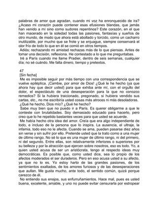 palabras de amor que agradan, cuando mi voz ha enronquecido de ira?
¿Acaso mi corazón puede contener esas efusiones blandas, que jamás
han venido a mí sino como sudores repentinos? Este corazón, en el que
han macerado en la soledad todas las pasiones, fantasías y sueños de
otro mundo, de modo que ahora está abollado y torcido, como un cacharro
inutilizable, por mucho que se frote y se enjuague, siempre conservará el
olor frío de todo lo que en él se comió en otros tiempos.
 Adiós; rechazando mi amistad rechazas más de lo que piensas. Antes de
tomar una decisión, reflexiona. He contestado a lo que me preguntabas.
 Iré a París cuando me llame Pradier, dentro de seis semanas, cualquier
día; no sé cuándo. Me falta dinero, tiempo y pretextos.

 47
 [Sin fecha]
 Me es imposible seguir por más tiempo con una correspondencia que se
vuelve epiléptica. ¡Cambie, por amor de Dios! ¿Qué le he hecho (ya que
ahora hay que decir usted) para que exhiba ante mí, con el orgullo del
dolor, el espectáculo de una desesperación para la que no conozco
remedios? Si la hubiera traicionado, pregonado, si hubiera vendido sus
cartas, etc., no me escribiría usted cosas más atroces ni más desoladoras.
 ¿Qué he hecho, Dios mío? ¿Qué he hecho?
  Sabe muy bien que no puedo ir a París. Es querer obligarme a que le
conteste con brutalidades. Soy demasiado educado para hacerlo, pero
creo que lo he repetido bastantes veces para que usted se acuerde.
 Me había hecho otra idea del amor. Creía que era algo independiente de
todo, e incluso de la persona que lo inspira. La ausencia, el ultraje, la
infamia, todo eso no le afecta. Cuando se ama, pueden pasarse diez años
sin verse y sin sufrir por ello. Pretende usted que la trato como a una mujer
de último rango. No sé lo que es una mujer de último rango, ni del primero,
ni del segundo. Entre ellas, son relativamente inferiores o superiores por
su belleza y por la atracción que ejercen sobre nosotros, eso es todo. Yo, a
quien usted acusa de ser un aristócrata, tengo al respecto ideas muy
democráticas. Es posible que, como usted dice, sea lo propio de los
afectos moderados el ser duraderos. Pero en eso acusa usted a su afecto,
ya que no lo es. Yo estoy harto de las grandes pasiones, de los
sentimientos exaltados, de los amores furiosos y de las desesperaciones
que aullan. Me gusta mucho, ante todo, el sentido común, quizá porque
carezco de él.
 No entiendo sus enojos, sus enfurruñamientos. Hace mal, pues es usted
buena, excelente, amable, y uno no puede evitar censurarla por estropear
 