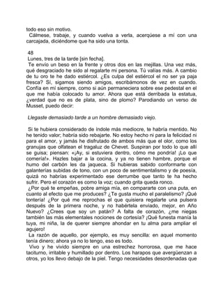 todo eso sin motivo.
 Cálmese, trabaje, y cuando vuelva a verla, acerqúese a mí con una
carcajada, diciéndome que ha sido una tonta.

 48
 Lunes, tres de la tarde [sin fecha].
 Te envío un beso en la frente y otros dos en las mejillas. Una vez más,
qué desgraciado he sido al regalarte mi persona. Tú valías más. A cambio
de tu oro te he dado estiércol. ¿Es culpa del estiércol el no ser ya paja
fresca? Sí, sigamos siendo amigos, escribámonos de vez en cuando.
Confía en mí siempre, como si aún permaneciera sobre ese pedestal en el
que me había colocado tu amor. Ahora que está derribada la estatua,
¿verdad que no es de plata, sino de plomo? Parodiando un verso de
Musset, puedo decir:

Llegaste demasiado tarde a un hombre demasiado viejo.

 Si te hubiera considerado de índole más mediocre, te habría mentido. No
he tenido valor; habría sido rebajarte. No estoy hecho ni para la felicidad ni
para el amor, y jamás he disfrutado de ambos más que el olor, como los
granujas que olfatean el tragaluz de Chevet. Suspiran por todo lo que allí
se guisa; piensan: «¡Ay, si estuviera dentro, cómo me pondría! ¡Lo que
comería!». Hazles bajar a la cocina, y ya no tienen hambre, porque el
humo del carbón les da jaqueca. Si hubieras sabido conformarte con
galanterías subidas de tono, con un poco de sentimentalismo y de poesía,
quizá no habrías experimentado ese derrumbe que tanto te ha hecho
sufrir. Pero el corazón es como la voz; cuando grita queda ronco.
 ¿Por qué te empeñas, pobre amiga mía, en compararte con una puta, en
cuanto al efecto que me produces? ¿Te gusta mucho el paralelismo? ¡Qué
tontería! ¿Por qué me reprochas el que quisiera regalarte una pulsera
después de la primera noche, y no habértela enviado, mejor, en Año
Nuevo? ¿Crees que soy un patán? A falta de corazón, ¿me niegas
también las más elementales nociones de cortesía? ¡Qué funesta manía la
tuya, mi niña, la de querer siempre ahondar en tu alma para ampliar el
agujero!
 La razón de aquello, por ejemplo, es muy sencilla: en aquel momento
tenía dinero; ahora ya no lo tengo, eso es todo.
  Vivo y he vivido siempre en una estrechez horrorosa, que me hace
taciturno, irritable y humillado por dentro. Los harapos que avergüenzan a
otros, yo los llevo debajo de la piel. Tengo necesidades desordenadas que
 