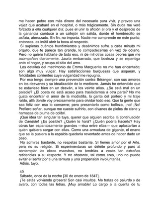 me hacen pobre con más dinero del necesario para vivir, y preveo una
vejez que acabará en el hospital, o más trágicamente. Sin duda me veré
forzado a ello cualquier día; pues el unir la afición al oro y el desprecio de
la ganancia conduce a un callejón sin salida, donde el hombrecillo se
asfixia, atenazado. En fin, no importa. Nadie me comprende en este punto;
entonces, es inútil abrir la boca al respecto.
 Si supieras cuántos hundimientos y desánimos sufre a cada minuto mi
orgullo, que te parece tan grande, lo compadecerías en vez de odiarlo.
Pero no quiero hablarte de todo eso, ni de mil otras cosas peores que me
acompañan diariamente. Jauría embarrada, que bosteza y se repantiga
ante el hogar, y ocupa el sitio del amo.
 Los detalles del matrimonio de Emma Marguerite no me han encantado;
son algo muy vulgar. Hay satisfacciones burguesas que asquean, y
felicidades corrientes cuya vulgaridad me repugna.
 Por eso tengo siempre una prevención contra Béranger, con sus amores
en los desvanes y su idealización de lo mediocre. Jamás he entendido que
se estuviese bien en un desván, a los veinte años. ¿Se está mal en un
palacio? ¿El poeta no está acaso para trasladarnos a otra parte? No me
gusta encontrar el amor de la modistilla, la garita del portero y mi traje
raído, allá donde voy precisamente para olvidar todo eso. Que la gente que
sea feliz con eso lo conserve; pero presentarlo como belleza, ¡no! ¡No!
Prefiero soñar, aunque me cueste sufrirlo, con divanes de pieles de cisne y
hamacas de pluma de colibrí.
 ¡Qué idea tan singular la tuya, querer que alguien escriba la continuación
de Candide! ¿Es posible? ¿Quién lo hará? ¿Quién podría hacerlo? Hay
obras tan espantosamente grandes —ésa entre ellas— que aplastarían a
quien quisiera cargar con ellas. Como una armadura de gigante, el enano
que se la pusiera a la espalda quedaría reventado antes de haber dado un
paso.
 No admiras bastante, no respetas bastante. Sí tienes amor por el Arte,
pero no su religión. Si experimentaras un deleite profundo y puro al
contemplar las obras maestras, no tendrías a veces tan extrañas
reticencias a su respecto. Y no obstante, tal como eres, uno no puede
evitar el sentir por ti una ternura y una propensión involuntarias.
 Adiós, tuyo.

 49
 Sábado, once de la noche [30 de enero de 1847].
 ¡Te estás volviendo grosera! Son casi insultos. Me tratas de palurdo y de
avaro, con todas las letras. ¡Muy amable! Lo cargo a la cuenta de tu
 