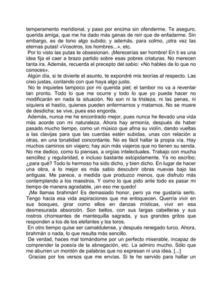 temperamento meridional, y paso por encima sin ofenderme. Te aseguro,
querida amiga, que me ha dado más ganas de reír que de enfadarme. Sin
embargo, es de tono algo subido; y además, para colmo, ¡otra vez las
eternas putas! «Vosotros, los hombres...», etc.
 Por lo visto las putas te obsesionan. ¡Merecerías ser hombre! En ti es una
idea fija el caer a brazo partido sobre esas pobres criaturas. No merecen
tanta ira. Además, recuerda el precepto del sabio: «No hables de lo que no
conoces».
 Algún día, si te divierte el asunto, te expondré mis teorías al respecto. Las
creo justas, contando con que haya algo justo.
  No te inquietes tampoco por mi querida piel; el tambor no va a reventar
tan pronto. Todo lo que me ocurre y todo lo que yo pueda hacer no
modificarán en nada la situación. No son ni la tristeza, ni las penas, ni
siquiera el hastío, quienes pueden enfermarnos y matarnos. No se muere
de desdicha; se vive, pues eso engorda.
 Además, nunca me he encontrado mejor, pues nunca he llevado una vida
más acorde con mi naturaleza. Ahora hay armonía, después de haber
pasado mucho tiempo, como un músico que afina su violín, dando vueltas
a las clavijas para que las cuerdas estén subidas, unas con relación a
otras, en una tonalidad concordante. No es fácil hallar la propia vía. Hay
muchos caminos sin viajero; hay aún más viajeros que no tienen su senda.
No me dedico, como tú piensas, a orgías intelectuales. Trabajo con mucha
sencillez y regularidad, e incluso bastante estúpidamente. Ya no escribo;
¿para qué? Todo lo hermoso ha sido dicho, y bien dicho. En lugar de hacer
una obra, a lo mejor es más sabio descubrir obras nuevas bajo las
antiguas. Me parece, a medida que produzco menos, que disfruto más
contemplando a los maestros. Y como lo que pido ante todo es pasar mi
tiempo de manera agradable, ¡en eso me quedo!
  ¡Me llamas brahmán! Es demasiado honor, pero ya me gustaría serlo.
Tengo hacia esa vida aspiraciones que me enloquecen. Querría vivir en
sus bosques, girar como ellos en danzas místicas, vivir en esa
desmesurada absorción. Son bellos, con sus largas cabelleras y sus
rostros chorreantes de mantequilla sagrada, y sus grandes gritos que
responden a los de los elefantes y los toros.
 En otro tiempo quise ser camaldulense, y después renegado turco. Ahora,
brahmán o nada, lo que resulta más sencillo.
 De verdad, haces mal tomándome por un perfecto miserable, incapaz de
comprender la poesía de la abnegación, etc. La admiro mucho. Sólo que
me aburren un montón de palabras que no expresan ni una idea. [...]
  Gracias por los versos que me envías. Si te he servido para hallar un
 