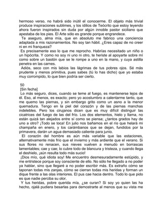 hermoso verso, no habrá sido inútil el conocerme. El objeto más trivial
produce inspiraciones sublimes, y los idilios de Teócrito que estoy leyendo
ahora fueron inspirados sin duda por algún innoble pastor siciliano que
apestaba de los pies. El Arte sólo es grande porque engrandece.
 Te aseguro, alma mía, que en absoluto me fabrico una conciencia
adaptada a mis razonamientos. No soy tan hábil. ¿Eres capaz de no creer
ni en mi franqueza?
 Es precisamente eso lo que me reprocho. Habrías necesitado un niño o
un hipócrita. Y como no soy ni uno ni otro, te heriste al apoyarte sobre mí
como sobre un bastón que se le rompe a uno en la mano, y cuya astilla
penetra en las carnes.
 Adiós, seco con mis labios las lágrimas de tus pobres ojos. Sé más
prudente y menos primitiva, pues sabes (tú lo has dicho) que yo estaba
muy corrompido, lo que bien podría ser cierto.

 50
 [Sin fecha]
 Lo más seguro, dices, cuando se teme al fuego, es mantenerse lejos de
él. Eso, al menos, es exacto; pero yo acostumbro a calentarme tanto, que
me quemo las piernas, y sin embargo grito como un asno a la menor
quemadura. Tengo en la piel del corazón y de las piernas manchas
indelebles. Pero los cirujanos dicen que es muy difícil distinguir las
cicatrices del fuego de las del frío. Los dos elementos, hielo y llama, no
están quizá tan alejados entre sí como se piensa; ¿tantos grados hay de
uno a otro? ¡Todo se toca! En julio nos bañamos en el río que helará mi
champaña en enero, y los carámbanos que se dejan, fundidos por la
primavera, darán un agua demasiado caliente para junio.
  El corazón del hombre es aún más variable que las estaciones,
alternativamente más frío que el invierno y más ardiente que el verano. Si
sus flores no renacen, sus nieves vuelven a menudo en borrascas
lamentables; cae y cae; lo cubre todo de blancura y tristeza, y cuando llega
el deshielo, ¡aún resulta todo más sucio!
 ¡Dios mío, qué idiota soy! Me encuentro desmesuradamente estúpido, y
me entristece porque soy consciente de ello. No sólo he llegado a no poder
ya hablar, sino que llegaré a no poder escribir más. Es extraño cómo se
taponan todas mis zanjas, cómo se cierran todas mis heridas y forman un
dique frente a las olas interiores. El pus cae hacia dentro. Todo lo que pido
es que nadie perciba su olor.
  Y tus heridas, pobre querida mía, ¿se curan? Si soy yo quien las ha
hecho, ojalá pudiera besarlas para demostrarte al menos que su vista me
 