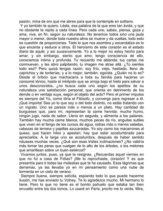 pasión, mina de oro que me abres para que la contemple en solitario.
 Y yo también te quiero. Léela, esa palabra de la que eres tan ávida, y que
no obstante te repito a cada línea. Pero cada uno, sabes, piensa, goza y
ama, vive, en fin, según su naturaleza. No tenemos todos sino una jaula
mayor o menor, donde toda nuestra alma se mueve y da vueltas; todo esto
es cuestión de proporciones. Todo lo que nos asombra y escandaliza es lo
que encanta y seduce a otros. El heroísmo de este corazón es el estado
diario de aquél, y así sucesivamente. Yo a lo mejor no estoy hecho para
amar, y sin embargo, siento que amo; tengo consciencia de ello,
consciencia íntima y profunda. Tu recuerdo me ablanda; tus cartas me
conmueven, y las abro palpitando; tu imagen me atrae allá. ¿Tú sientes
todo eso? Pero quizá tengas razón; soy frío, viejo, hastiado, lleno de
caprichos y de tonterías, y a lo mejor, también, egoísta. ¿Quién no lo es?
Desde el bribón que machacaría a toda su familia para hacerse un
consomé tónico, hasta el intrépido que se arroja bajo el hielo para salvar a
unos desconocidos, ¿no busca cada uno según los apetitos de su
naturaleza una satisfacción personal, que orienta en detrimento de los
demás o en ventaja suya, según el objeto del acto? Pero el primer impulso
es siempre del Yo, como diría el Filósofo, y converge para regresar a él.
¡Qué importa! Sea yo lo que soy o del todo distinto, no estás tratando con
un ingrato. Uno se parece más o menos a un plato. Hay cantidad de
burgueses que, para mí, representan la carne hervida: mucho humo,
ningún jugo, nada de sabor. Llena en seguida, y alimenta a los patanes.
También hay mucha carne blanca, muchos peces de río, anguilas sutiles
que viven en el fango de los cursos de agua, ostras más o menos saladas,
cabezas de ternera y papillas azucaradas. Yo soy como los macarrones al
queso, que hacen hilos y apestan; hay que estar acostumbrado para
apreciarlos. A la larga uno se acostumbra, después de haber sentido
náuseas muchas veces. ¿Qué son esas tristes inclinaciones? ¿No valdría
más tomar las peras que cuelgan de lo alto de los árboles, o los melones
que amarillean sobre un buen estiércol?
  Vivamos juntos, pues, ya que te resignas. ¿Recuerdas aquel viernes en
que no fui a casa de Fidias? ¡Me lo reprochaste, corazón! Y es que
presentía para ti todas las molestias que te he causado. Esas lágrimas que
derramas, ya las llevaba yo en mi pensamiento como una nube de
tormenta en un cielo de verano.
  Siempre buena, siempre solícita, espiando todo lo que puede hacerme
ilusión, me has enviado tu Volney. Te lo agradezco mucho. Mi hermano lo
tiene. Pero lo que no tiene es el bonito pañuelo que estaba tan bien
envuelto entre los dos tomos. Lo usaré en París; pronto me lo verás. Mira,
 