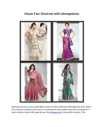 Flaunt Your Charisma with LehengaSaree
Lehenga saris are a very remarkable mixture of the traditional lehengacholi and a saree.
For a woman of today, who loves to showcase her womanlike side and is looking for a
more modern style to the age old sari, the lehenga sari is the perfect option. This
 