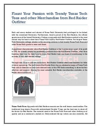 Flaunt Your Passion with Trendy Texas Tech
Tees and other Merchandise from Red Raider
Outfitter

Each and every student and alumni of Texas Tech University feel privileged to be linked
with the renowned University. Furthermore, they're proud of the Red Raiders, the official
sports team of the famed University. Putting on apparels with Red Raiders symbol is the most
natural way for fans to show their Texas Tech loyalty. Red Raider Outfitter, the largest Texas
Tech University college retailer is the one-stop solution to find trendy Texas Tech Tees and
other Texas Tech goods to wear and flaunt.

A significant characteristic about Red Raider Outfitters is that it gives away a part of its profit
to TTU. As a result, simply by purchasing products from the Red Raider Outfitter, other than
flaunting their love for their favorite team, Red Raider fans can boast of contributing to the
success of their well-known college.


Through new born to patriotic Americans, Red Raider Outfitter offers merchandise for folks
of every age group. The well known Red Raider Store has an substantial range of Texas Tech
Tees and accessories so that each diehard lover of the TTU finds something to show his/her
affection and support. Among the most saleable Red Raider merchandise available at the
Raider store consists of:




Texas Tech Tees: Apparels with Red Raiders mascots are the well known merchandise. The
traditional long sleeve Tees with embroidered Double T logo are the best way to show off
the fervor for Red Raider. The material used in the Texas Tech Tees and other clothing is of
quality and so is rendered a stylish cut. Embroidered full zip t shirts are also available. All
 