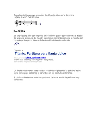 Cuando esta línea curva une notas de diferente altura se la denomina
LIGADURA DE EXPRESIÓN.
CALDERÓN
Es un pequeño arco con un punto en su interior que se coloca encima o debajo
de una nota o silencio. Su función es detener momentáneamente la marcha del
compás prolongando libremente la duración de la nota o silencio.
Capítulo 3:
Titanic. Partitura para flauta dulce
Enlaces patrocinadosGratis, aprenda como
Invertir en la bolsa hoy Sepa hoy todo, fácil y rápido.
www.invertir-negocios-inversion.com
De ahora en adelante, cada capítulo te vamos ua presentar la partitura de un
tema para vayas aplicando lo aprendido en los capítulos anteriores.
A continuación te ofrecemos las partituras de estos temas de películas muy
conocidas:
 