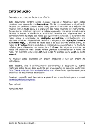 Introdução
Bem-vindo ao curso de flauta doce nível 1.
Este documento contém várias músicas infantis e folclóricas com notas
musicais para execução em flauta doce. Ele foi preparado com o objetivo de
facilitar um primeiro contato entre você, que está iniciando seus estudos de
música com a flauta doce, e a digitação das notas musicais no instrumento.
Dessa forma, optei por escrever a música completa, em letras grandes para
facilitar a leitura a distância e acrecentei também um diagrama com a
correspondente digitação das notas que aparecem na música. O diagrama das
notas segue a orientação da digitação germânica, eventualmente, em
algumas músicas, disponibilizei também o diagrama da digitação barroca
das notas fá(s). O alcance da flauta doce é de duas oitavas. Dessa forma, as
notas da 2ª oitava foram grafadas em maiúsculas ou sublinhadas, no texto da
música, para diferenciar das notas da 1ª oitava. Em algumas músicas, as
notas de execução mais longas foram grafadas extendendo-se o nome da
nota. Por exemplo, uma nota sol mais longa foi grafada como sool ou ainda
sooool.
As músicas estão dispostas em ordem alfabetica e não em ordem de
dificuldade.
Esta apostila, que é continuamente desenvolvida e adaptada e, outros
materiais sobre flauta doce poderão ser encontrados no seguinte endereço:
http://www.paim.pro.br/downloads/index.htm. Consulte-o regularmente para
encontrar os documentos atualizados.
Qualquer sugestão será bem-vinda e poderá ser encaminhada para o e-mail
fernandopaim@paim.pro.br.
Bom estudo!
Fernando Paim

Curso de flauta doce nível 1

2

 