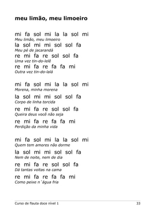 meu limão, meu limoeiro
mi fa sol mi la la sol mi
Meu limão, meu limoeiro

la sol mi mi sol sol fa
Meu pé de jacarandá

re mi fa re sol sol fa
Uma vez tin-do-lelê

re mi fa re fa fa mi
Outra vez tin-do-lalá

mi fa sol mi la la sol mi
Morena, minha morena

la sol mi mi sol sol fa
Corpo de linha torcida

re mi fa re sol sol fa
Queira deus você não seja

re mi fa re fa fa mi
Perdição da minha vida

mi fa sol mi la la sol mi
Quem tem amores não dorme

la sol mi mi sol sol fa
Nem de noite, nem de dia

re mi fa re sol sol fa
Dá tantas voltas na cama

re mi fa re fa fa mi
Como peixe n´água fria

Curso de flauta doce nível 1

33

 
