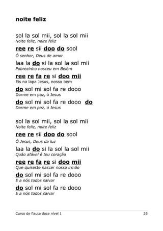 noite feliz
sol la sol mii, sol la sol mii
Noite feliz, noite feliz

ree re sii doo do sool
Ó senhor, Deus de amor

laa la do si la sol la sol mii
Pobrezinho nasceu em Belém

ree re fa re si doo mii
Eis na lapa Jesus, nosso bem

do sol mi sol fa re dooo
Dorme em paz, ó Jesus

do sol mi sol fa re dooo do
Dorme em paz, ó Jesus

sol la sol mii, sol la sol mii
Noite feliz, noite feliz

ree re sii doo do sool
Ó Jesus, Deus da luz

laa la do si la sol la sol mii
Quão afável é teu coração

ree re fa re si doo mii
Que quiseste nascer nosso irmão

do sol mi sol fa re dooo
E a nós todos salvar

do sol mi sol fa re dooo
E a nós todos salvar

Curso de flauta doce nível 1

36

 