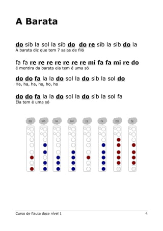A Barata
do sib la sol la sib do do re sib la sib do la
A barata diz que tem 7 saias de filó

fa fa re re re re re re re mi fa fa mi re do
é mentira da barata ela tem é uma só

do do fa la la do sol la do sib la sol do
Ha, ha, ha, ho, ho, ho

do do fa la la do sol la do sib la sol fa
Ela tem é uma só

do

sib

la

Curso de flauta doce nível 1

sol

re

fa

mi

fa

4

 