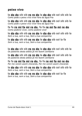 peixe vivo
la do do sib sib re re do la do do sib sol sib sib la
Como pode o peixo vivo viver fora da água fria

la do do sib sib re re do la do do sib sol sib sib la
Como pode o peixe vivo viver fora da água fria

fa fa re mi fa mi re do, fa fa re mi fa mi re do
Como poderei viver, como poderei viver

la do do sib sib re re do la do do sib sol sib sib la
Sem a tua, sem a tua, Sem a tua companhia

la do do sib sib re re do la do do sib sol la fa
Sem a tua, sem a tua, Sem a tua companhia

la do do sib sib re re do la do do sib sol sib sib la
Os pastores desta aldeia já me fazem zombaria

la do do sib sib re re do la do do sib sol sib sib la
Os pastores desta aldeia já me fazem zombaria

fa fa re mi fa mi re do, fa fa re mi fa mi re do
Por me verem assim chorando, Por me verem assim chorando

la do do sib sib re re do la do do sib sol sib sib la
Sem a tua, sem a tua, Sem a tua companhia

la do do sib sib re re do la do do sib sol la fa
Sem a tua, sem a tua, Sem a tua companhia

Curso de flauta doce nível 1

44

 
