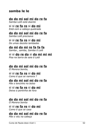samba le le
do do mi sol mi do re fa
Samba Lelê está doente

si si re fa re si do mi
Está com a cabeça quebrada

do do mi sol mi do re fa
Samba Lelê precisava

si si re fa re si do mi
De umas dezoito lambadas

do mi do mi re fa fa fa
Samba , samba, Samba ô Lelê

si si do re do si do mi mi mi
Pisa na barra da saia ô Lalá

do do mi sol mi do re fa
Ó Morena bonita,

si si re fa re si do mi
Como é que se namora ?

do do mi sol mi do re fa
Põe o lencinho no bolso

si si re fa re si do mi
Deixa a pontinha de fora

do do mi sol mi do re fa
Ó Morena bonita

si si re fa re si do mi
Como é que se casa

do do mi sol mi do re fa
Põe o véu na cabeça
Curso de flauta doce nível 1

52

 