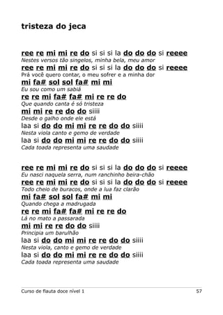 tristeza do jeca

ree re mi mi re do si si si la do do do si reeee
Nestes versos tão singelos, minha bela, meu amor

ree re mi mi re do si si si la do do do si reeee
Prá você quero contar, o meu sofrer e a minha dor

mi fa# sol sol fa# mi mi
Eu sou como um sabiá

re re mi fa# fa# mi re re do
Que quando canta é só tristeza

mi mi re re do do siiii
Desde o galho onde ele está

laa si do do mi mi re re do do siiii
Nesta viola canto e gemo de verdade

laa si do do mi mi re re do do siiii
Cada toada representa uma saudade

ree re mi mi re do si si si la do do do si reeee
Eu nasci naquela serra, num ranchinho beira-chão

ree re mi mi re do si si si la do do do si reeee
Todo cheio de buracos, onde a lua faz clarão

mi fa# sol sol fa# mi mi
Quando chega a madrugada

re re mi fa# fa# mi re re do
Lá no mato a passarada

mi mi re re do do siiii
Principia um barulhão

laa si do do mi mi re re do do siiii
Nesta viola, canto e gemo de verdade

laa si do do mi mi re re do do siiii
Cada toada representa uma saudade

Curso de flauta doce nível 1

57

 