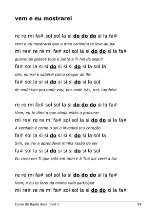 vem e eu mostrarei
re re mi fa# sol sol la si do do do si la fa#
vem e eu mostrarei que o meu caminho te leva ao pai

mi re# re re mi fa# sol sol la si do do si la fa#
guiarei os passos teus e junto a Ti hei de seguir

fa# sol la si si do si si si do si la sol la
sim, eu irei e saberei como chegar ao fim

fa# sol la si si do si si si do si la sol
de onde vim pra onde vou, por onde irás, irei, também

re re mi fa# sol sol la si do do do si la fa#
Vem, eu te direi o que ainda estás a procurar

mi re# re re mi fa# sol sol la si do do si la fa#
A verdade é como o sol e invadirá teu coração

fa# sol la si si do si si si do si la sol la
Sim, eu irei e aprenderei minha razão de ser

fa# sol la si si do si si si do si la sol
Eu creio em Ti que crês em mim e à Tua luz verei a luz

re re mi fa# sol sol la si do do do si la fa#
Vem, e eu te farei da minha vida participar

mi re# re re mi fa# sol sol la si do do si la fa#
Curso de flauta doce nível 1

59

 