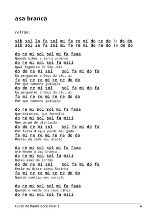 asa branca
refrão:
sib sol la fa sol mi fa re mi do re do la do do
sib sol la fa sol mi fa re mi do re do la do do
do re mi sol sol mi fa faaa
Quando olhei a terra ardendo

do re mi sol sol fa miii
Qual fogueira de São João

do do re mi sol

sol fa mi do fa

Eu perguntei a Deus do céu, ai

fa mi re re mi re re do do
Por que tamanha judiação

do do re mi sol

sol fa mi do fa

Eu perguntei a Deus do céu, ai

fa mi re re mi re re do do
Por que tamanha judiação

do re mi sol sol mi fa faaa
Que braseiro, que fornalha

do re mi sol sol fa miii
Nem um pé de plantação

do do re mi sol

sol fa mi do fa

Por falta d'água perdi meu gado

fa mi re re mi re re do do
Morreu de sede meu alazão

do re mi sol sol mi fa faaa
Até mesmo a asa branca

do re mi sol sol fa miii
Bateu asas do sertão

do do re mi sol

sol fa mi do fa

Então eu disse adeus Rosinha

fa mi re re mi re re do do
Guarda contigo meu coração

do re mi sol sol mi fa faaa
Quando o verde dos teus olhos

do re mi sol sol fa miii
Curso de flauta doce nível 1

6

 