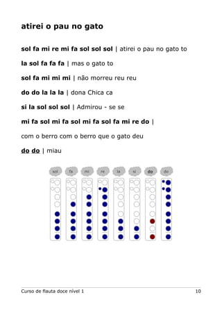 atirei o pau no gato
sol fa mi re mi fa sol sol sol | atirei o pau no gato to
la sol fa fa fa | mas o gato to
sol fa mi mi mi | não morreu reu reu
do do la la la | dona Chica ca
si la sol sol sol | Admirou - se se
mi fa sol mi fa sol mi fa sol fa mi re do |
com o berro com o berro que o gato deu
do do | miau
Curso de flauta doce nível 1 10
sol fa mi re la si do do
 