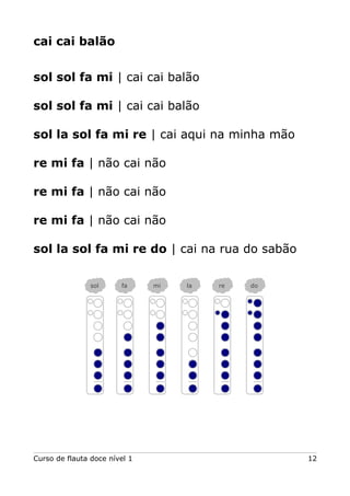 cai cai balão
sol sol fa mi | cai cai balão
sol sol fa mi | cai cai balão
sol la sol fa mi re | cai aqui na minha mão
re mi fa | não cai não
re mi fa | não cai não
re mi fa | não cai não
sol la sol fa mi re do | cai na rua do sabão
Curso de flauta doce nível 1 12
sol fa mi la re do
 