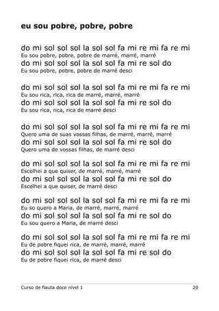 eu sou pobre, pobre, pobre
do mi sol sol sol la sol sol fa mi re mi fa re mi
Eu sou pobre, pobre, pobre de marré, marré, marré
do mi sol sol sol la sol sol fa mi re sol do
Eu sou pobre, pobre, pobre de marré desci
do mi sol sol sol la sol sol fa mi re mi fa re mi
Eu sou rica, rica, rica de marré, marré, marré
do mi sol sol sol la sol sol fa mi re sol do
Eu sou rica, rica, rica de marré desci
do mi sol sol sol la sol sol fa mi re mi fa re mi
Quero uma de suas vossas filhas, de marré, marré, marré
do mi sol sol sol la sol sol fa mi re sol do
Quero uma de vossas filhas, de marré desci
do mi sol sol sol la sol sol fa mi re mi fa re mi
Escolhei a que quiser, de marré, marré, marré
do mi sol sol sol la sol sol fa mi re sol do
Escolhei a que quiser, de marré desci
do mi sol sol sol la sol sol fa mi re mi fa re mi
Eu so quero a Maria, de marré, marré, marré
do mi sol sol sol la sol sol fa mi re sol do
Eu sou quero a Maria, de marré desci
do mi sol sol sol la sol sol fa mi re mi fa re mi
Eu de pobre fiquei rica, de marré, marré, marré
do mi sol sol sol la sol sol fa mi re sol do
Eu de pobre fiquei rica, de marré desci
Curso de flauta doce nível 1 20
 
