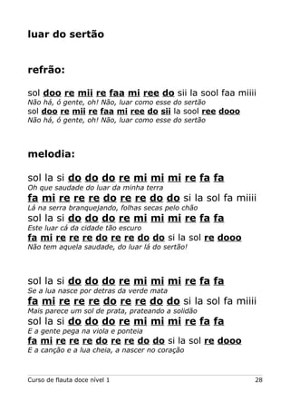 luar do sertão
refrão:
sol doo re mii re faa mi ree do sii la sool faa miiii
Não há, ó gente, oh! Não, luar como esse do sertão
sol doo re mii re faa mi ree do sii la sool ree dooo
Não há, ó gente, oh! Não, luar como esse do sertão
melodia:
sol la si do do do re mi mi mi re fa fa
Oh que saudade do luar da minha terra
fa mi re re re do re re do do si la sol fa miiii
Lá na serra branquejando, folhas secas pelo chão
sol la si do do do re mi mi mi re fa fa
Este luar cá da cidade tão escuro
fa mi re re re do re re do do si la sol re dooo
Não tem aquela saudade, do luar lá do sertão!
sol la si do do do re mi mi mi re fa fa
Se a lua nasce por detras da verde mata
fa mi re re re do re re do do si la sol fa miiii
Mais parece um sol de prata, prateando a solidão
sol la si do do do re mi mi mi re fa fa
E a gente pega na viola e ponteia
fa mi re re re do re re do do si la sol re dooo
E a canção e a lua cheia, a nascer no coração
Curso de flauta doce nível 1 28
 