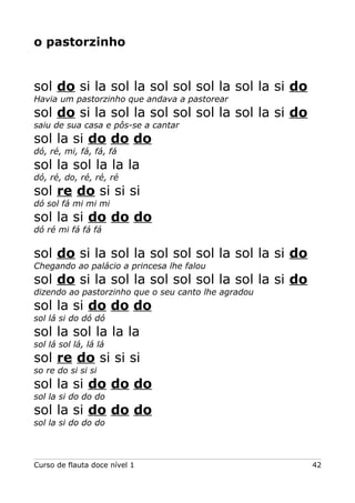 o pastorzinho
sol do si la sol la sol sol sol la sol la si do
Havia um pastorzinho que andava a pastorear
sol do si la sol la sol sol sol la sol la si do
saiu de sua casa e pôs-se a cantar
sol la si do do do
dó, ré, mi, fá, fá, fá
sol la sol la la la
dó, ré, do, ré, ré, ré
sol re do si si si
dó sol fá mi mi mi
sol la si do do do
dó ré mi fá fá fá
sol do si la sol la sol sol sol la sol la si do
Chegando ao palácio a princesa lhe falou
sol do si la sol la sol sol sol la sol la si do
dizendo ao pastorzinho que o seu canto lhe agradou
sol la si do do do
sol lá si do dó dó
sol la sol la la la
sol lá sol lá, lá lá
sol re do si si si
so re do si si si
sol la si do do do
sol la si do do do
sol la si do do do
sol la si do do do
Curso de flauta doce nível 1 42
 