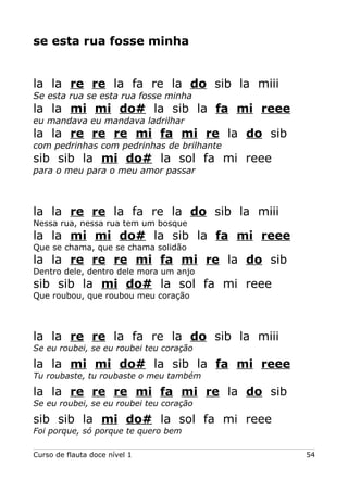se esta rua fosse minha
la la re re la fa re la do sib la miii
Se esta rua se esta rua fosse minha
la la mi mi do# la sib la fa mi reee
eu mandava eu mandava ladrilhar
la la re re re mi fa mi re la do sib
com pedrinhas com pedrinhas de brilhante
sib sib la mi do# la sol fa mi reee
para o meu para o meu amor passar
la la re re la fa re la do sib la miii
Nessa rua, nessa rua tem um bosque
la la mi mi do# la sib la fa mi reee
Que se chama, que se chama solidão
la la re re re mi fa mi re la do sib
Dentro dele, dentro dele mora um anjo
sib sib la mi do# la sol fa mi reee
Que roubou, que roubou meu coração
la la re re la fa re la do sib la miii
Se eu roubei, se eu roubei teu coração
la la mi mi do# la sib la fa mi reee
Tu roubaste, tu roubaste o meu também
la la re re re mi fa mi re la do sib
Se eu roubei, se eu roubei teu coração
sib sib la mi do# la sol fa mi reee
Foi porque, só porque te quero bem
Curso de flauta doce nível 1 54
 