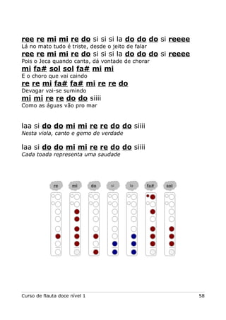 ree re mi mi re do si si si la do do do si reeee
Lá no mato tudo é triste, desde o jeito de falar
ree re mi mi re do si si si la do do do si reeee
Pois o Jeca quando canta, dá vontade de chorar
mi fa# sol sol fa# mi mi
E o choro que vai caindo
re re mi fa# fa# mi re re do
Devagar vai-se sumindo
mi mi re re do do siiii
Como as águas vão pro mar
laa si do do mi mi re re do do siiii
Nesta viola, canto e gemo de verdade
laa si do do mi mi re re do do siiii
Cada toada representa uma saudade
Curso de flauta doce nível 1 58
re mi do si la fa# sol
 