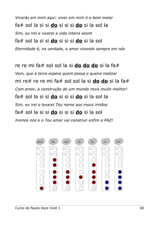 Viverás em mim aqui: viver em mim é o bem maior
fa# sol la si si do si si si do si la sol la
Sim, eu irei e viverei a vida inteira assim
fa# sol la si si do si si si do si la sol
Eternidade é, na verdade, o amor vivendo sempre em nós
re re mi fa# sol sol la si do do do si la fa#
Vem, que a terra espera quem possa e queira realizar
mi re# re re mi fa# sol sol la si do do si la fa#
Com amor, a construção de um mundo novo muito melhor!
fa# sol la si si do si si si do si la sol la
Sim, eu irei e levarei Teu nome aos meus irmãos
fa# sol la si si do si si si do si la sol
Iremos nós e o Teu amor vai construir enfim a PAZ!
Curso de flauta doce nível 1 60
do# mi sol re fa si sol
 