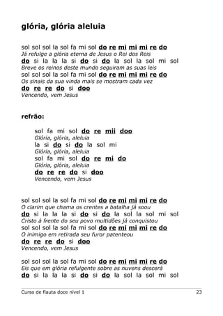glória, glória aleluia
sol sol sol la sol fa mi sol do re mi mi mi re do
Já refulge a glória eterna de Jesus o Rei dos Reis
do si la la la si do si do la sol la sol mi sol
Breve os reinos deste mundo seguiram as suas leis
sol sol sol la sol fa mi sol do re mi mi mi re do
Os sinais da sua vinda mais se mostram cada vez
do re re do si doo
Vencendo, vem Jesus
refrão:
sol fa mi sol do re mii doo
Glória, glória, aleluia
la si do si do la sol mi
Glória, glória, aleluia
sol fa mi sol do re mi do
Glória, glória, aleluia
do re re do si doo
Vencendo, vem Jesus
sol sol sol la sol fa mi sol do re mi mi mi re do
O clarim que chama os crentes a batalha já soou
do si la la la si do si do la sol la sol mi sol
Cristo à frente do seu povo multidões já conquistou
sol sol sol la sol fa mi sol do re mi mi mi re do
O inimigo em retirada seu furor patenteou
do re re do si doo
Vencendo, vem Jesus
sol sol sol la sol fa mi sol do re mi mi mi re do
Eis que em glória refulgente sobre as nuvens descerá
do si la la la si do si do la sol la sol mi sol
Curso de flauta doce nível 1 23
 