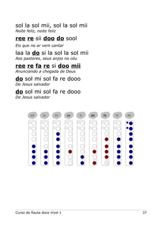sol la sol mii, sol la sol mii
Noite feliz, noite feliz
ree re sii doo do sool
Eis que no ar vem cantar
laa la do si la sol la sol mii
Aos pastores, seus anjos no céu
ree re fa re si doo mii
Anunciando a chegada de Deus
do sol mi sol fa re dooo
De Jesus salvador
do sol mi sol fa re dooo
De Jesus salvador
Curso de flauta doce nível 1 37
sol la mi re si do fa fa do
 