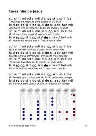 teresinha de jesus
sol si mi mi sol si mii si si do si la sol# laa
Terezinha de Jesus de uma queda foi ao chão
la si re do si la do si, si do si la sol fa# mii
Acudiram três cavalheiros, todos de chapéu na mão
sol si mi mi sol si mii, si si do si la sol# laa
O primeiro foi seu pai, O segundo seu irmão
la si re do si la do si si do si la sol fa# mii
O terceiro foi aquele que a Tereza deu a mão
sol si mi mi sol si mii si si do si la sol# laa
Quanta laranja madura, quanto limão pelo chão
la si re do si la do si, si do si la sol fa# mii
Quanto sangue derramado, dentro do meu coração
sol si mi mi sol si mii, si si do si la sol# laa
Terezinha levantou-se, Levantou-se lá do chão
la si re do si la do si si do si la sol fa# mii
E sorrindo disse ao noivo, eu te dou meu coração
sol si mi mi sol si mii si si do si la sol# laa
Da laranja quero um gomo, do limão quero um pedaço
la si re do si la do si, si do si la sol fa# mii
Da morena mais bonita, quero um beijo e um abraço
Curso de flauta doce nível 1 56
sol si mi la sol# re do fa#
 
