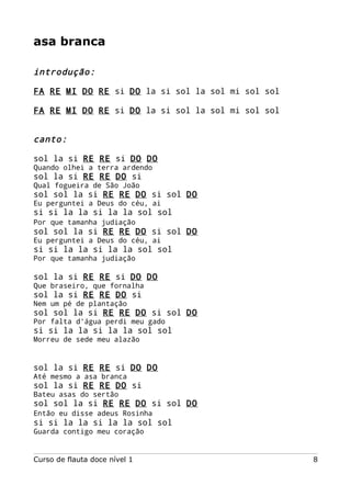 asa branca
introdução:
FA RE MI DO RE si DO la si sol la sol mi sol sol
FA RE MI DO RE si DO la si sol la sol mi sol sol
canto:
sol la si RE RE si DO DO
Quando olhei a terra ardendo
sol la si RE RE DO si
Qual fogueira de São João
sol sol la si RE RE DO si sol DO
Eu perguntei a Deus do céu, ai
si si la la si la la sol sol
Por que tamanha judiação
sol sol la si RE RE DO si sol DO
Eu perguntei a Deus do céu, ai
si si la la si la la sol sol
Por que tamanha judiação
sol la si RE RE si DO DO
Que braseiro, que fornalha
sol la si RE RE DO si
Nem um pé de plantação
sol sol la si RE RE DO si sol DO
Por falta d'água perdi meu gado
si si la la si la la sol sol
Morreu de sede meu alazão
sol la si RE RE si DO DO
Até mesmo a asa branca
sol la si RE RE DO si
Bateu asas do sertão
sol sol la si RE RE DO si sol DO
Então eu disse adeus Rosinha
si si la la si la la sol sol
Guarda contigo meu coração
Curso de flauta doce nível 1 8
 