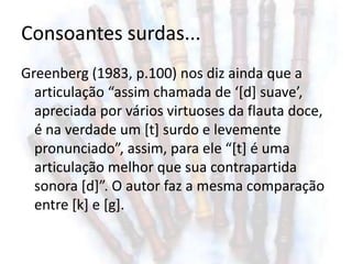 Consoantes surdas...
Greenberg (1983, p.100) nos diz ainda que a
  articulação “assim chamada de ‘[d] suave’,
  apreciada por vários virtuoses da flauta doce,
  é na verdade um [t] surdo e levemente
  pronunciado”, assim, para ele “[t] é uma
  articulação melhor que sua contrapartida
  sonora [d]”. O autor faz a mesma comparação
  entre [k] e [g].
 