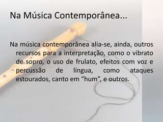 Na Música Contemporânea...

Na música contemporânea alia-se, ainda, outros
 recursos para a interpretação, como o vibrato
 de sopro, o uso de frulato, efeitos com voz e
 percussão de língua, como ataques
 estourados, canto em “hum”, e outros.
 
