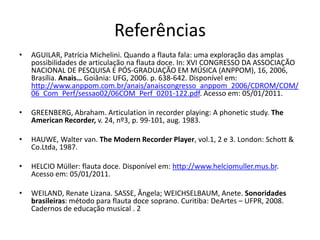 Referências
•   AGUILAR, Patrícia Michelini. Quando a flauta fala: uma exploração das amplas
    possibilidades de articulação na flauta doce. In: XVI CONGRESSO DA ASSOCIAÇÃO
    NACIONAL DE PESQUISA E PÓS-GRADUAÇÃO EM MÚSICA (ANPPOM), 16, 2006,
    Brasília. Anais… Goiânia: UFG, 2006. p. 638-642. Disponível em:
    http://www.anppom.com.br/anais/anaiscongresso_anppom_2006/CDROM/COM/
    06_Com_Perf/sessao02/06COM_Perf_0201-122.pdf. Acesso em: 05/01/2011.

•   GREENBERG, Abraham. Articulation in recorder playing: A phonetic study. The
    American Recorder, v. 24, nº3, p. 99-101, aug. 1983.

•   HAUWE, Walter van. The Modern Recorder Player, vol.1, 2 e 3. London: Schott &
    Co.Ltda, 1987.

•   HELCIO Müller: flauta doce. Disponível em: http://www.helciomuller.mus.br.
    Acesso em: 05/01/2011.

•   WEILAND, Renate Lizana. SASSE, Ângela; WEICHSELBAUM, Anete. Sonoridades
    brasileiras: método para flauta doce soprano. Curitiba: DeArtes – UFPR, 2008.
    Cadernos de educação musical . 2
 