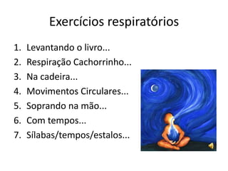 Exercícios respiratórios
1.   Levantando o livro...
2.   Respiração Cachorrinho...
3.   Na cadeira...
4.   Movimentos Circulares...
5.   Soprando na mão...
6.   Com tempos...
7.   Sílabas/tempos/estalos...
 