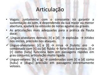 Articulação
• Vogais: juntamente com o consoante irá garantir a
  sustentação do som, e dependendo da sua maior ou menor
  abertura, ajudará na emissão de notas agudas ou graves.
• As articulações mais adequadas para a prática da flauta
  doce:
 Línguo-alveolares dentais: [t] e [d] → explosão → nitidez
  nos inícios, precisão nos ataques.
 Línguo-alveolares: [r] e [l] → rrrua → frulato; aro →
  combinada com [t] ou [d] fluida → forte-fraco barroco; [l] e
  [r] como [luru] funciona bem em passagens rápidas em
  grau conjunto, articulação muito ligada.
 Línguo-velares: [k] e [g] → combinadas com [t] e [d] como
  [tuku] e [dugu] precisão em passagens extremamente
  velozes.
 