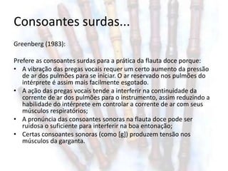 Consoantes surdas...
Greenberg (1983):

Prefere as consoantes surdas para a prática da flauta doce porque:
• A vibração das pregas vocais requer um certo aumento da pressão
   de ar dos pulmões para se iniciar. O ar reservado nos pulmões do
   intérprete é assim mais facilmente esgotado.
• A ação das pregas vocais tende a interferir na continuidade da
   corrente de ar dos pulmões para o instrumento, assim reduzindo a
   habilidade do intérprete em controlar a corrente de ar com seus
   músculos respiratórios;
• A pronúncia das consoantes sonoras na flauta doce pode ser
   ruidosa o suficiente para interferir na boa entonação;
• Certas consoantes sonoras (como [g]) produzem tensão nos
   músculos da garganta.
 