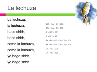 La lechuza
La lechuza,
la lechuza,
hace shhh,
hace shhh,
como la lechuza,
como la lechuza,
yo hago shhh,
yo hago shhh.
SOL – LA – SI – SOL
SOL – LA – SI – SOL
SI – DO’ – RE’
SI – DO’ – RE’
RE – MI – RE – DO – SI – SOL
RE – MI – RE – DO – SI – SOL
LA – RE – SOL
LA – RE – SOL