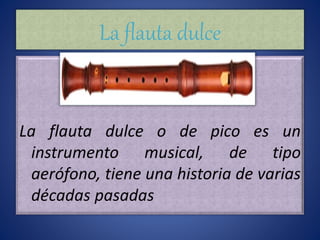 La flauta dulce
La flauta dulce o de pico es un
instrumento musical, de tipo
aerófono, tiene una historia de varias
décadas pasadas
 
