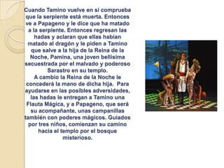 Cuando Tamino vuelve en sí comprueba
que la serpiente está muerta. Entonces
ve a Papageno y le dice que ha matado
a la serpiente. Entonces regresan las
hadas y aclaran que ellas habían
matado al dragón y le piden a Tamino
que salve a la hija de la Reina de la
Noche, Pamina, una joven bellísima
secuestrada por el malvado y poderoso
Sarastro en su templo.
A cambio la Reina de la Noche le
concederá la mano de dicha hija. Para
ayudarse en las posibles adversidades,
las hadas le entregan a Tamino una
Flauta Mágica, y a Papageno, que será
su acompañante, unas campanillas
también con poderes mágicos. Guiados
por tres niños, comienzan su camino
hacia el templo por el bosque
misterioso.
 