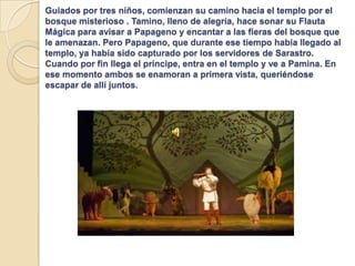 Guiados por tres niños, comienzan su camino hacia el templo por el
bosque misterioso . Tamino, lleno de alegría, hace sonar su Flauta
Mágica para avisar a Papageno y encantar a las fieras del bosque que
le amenazan. Pero Papageno, que durante ese tiempo había llegado al
templo, ya había sido capturado por los servidores de Sarastro.
Cuando por fin llega el príncipe, entra en el templo y ve a Pamina. En
ese momento ambos se enamoran a primera vista, queriéndose
escapar de allí juntos.
 