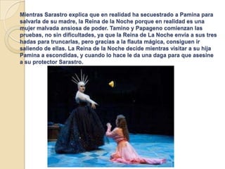 Mientras Sarastro explica que en realidad ha secuestrado a Pamina para
salvarla de su madre, la Reina de la Noche porque en realidad es una
mujer malvada ansiosa de poder. Tamino y Papageno comienzan las
pruebas, no sin dificultades, ya que la Reina de La Noche envía a sus tres
hadas para truncarlas, pero gracias a la flauta mágica, consiguen ir
saliendo de ellas. La Reina de la Noche decide mientras visitar a su hija
Pamina a escondidas, y cuando lo hace le da una daga para que asesine
a su protector Sarastro.
 