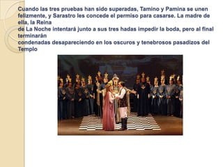 Cuando las tres pruebas han sido superadas, Tamino y Pamina se unen
felizmente, y Sarastro les concede el permiso para casarse. La madre de
ella, la Reina
de La Noche intentará junto a sus tres hadas impedir la boda, pero al final
terminarán
condenadas desapareciendo en los oscuros y tenebrosos pasadizos del
Templo
 