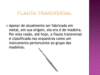  Apesar de atualmente ser fabricada em
 metal, em sua origem, ela era é de madeira.
 Por esta razão, até hoje, a flauta transversal
 é classificada nas orquestras como um
 instrumento pertencente ao grupo das
 madeiras.
 