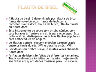    A flauta de bisel é denominada por flauta de bico,
    flauta de nove buracos, flauta de Inglaterra,
    recorder, flauta doce, flauta de bloco, flauta direita
    ou flauta doce.
   Este instrumento de sopro tem o tubo cónico, com
    sete buracos à frente e um atrás para o polegar. Este
    orifício atrás, distingue-a das outras flautas populares
    com embocadura de origem.
    As flautas actuais, seguem o design barroco usado
    entre os finais do séc. XVII e durante o séc. XVIII.
   Devido ao seu timbre suave, é muitas vezes chamada
    flauta doce
   As flautas de bisel são feitas de diferentes tamanhos.
    Tradicionalmente são feitas de madeira. Hoje em dia
    são feitas em quantidades massivas para uso escolar.
 