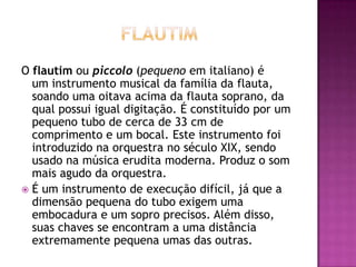 O flautim ou piccolo (pequeno em italiano) é
  um instrumento musical da família da flauta,
  soando uma oitava acima da flauta soprano, da
  qual possui igual digitação. É constituído por um
  pequeno tubo de cerca de 33 cm de
  comprimento e um bocal. Este instrumento foi
  introduzido na orquestra no século XIX, sendo
  usado na música erudita moderna. Produz o som
  mais agudo da orquestra.
 É um instrumento de execução difícil, já que a
  dimensão pequena do tubo exigem uma
  embocadura e um sopro precisos. Além disso,
  suas chaves se encontram a uma distância
  extremamente pequena umas das outras.
 