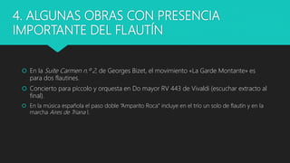 4. ALGUNAS OBRAS CON PRESENCIA
IMPORTANTE DEL FLAUTÍN
 En la Suite Carmen n.º 2, de Georges Bizet, el movimiento «La Garde Montante» es
para dos flautines.
 Concierto para píccolo y orquesta en Do mayor RV 443 de Vivaldi (escuchar extracto al
final).
 En la música española el paso doble “Amparito Roca” incluye en el trío un solo de flautín y en la
marcha Aires de Triana l.
 